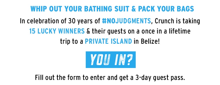 Whip out your bathing suite & pack your bags. In celebration of 30 years of No Judgments, Crunch is taking 15 lucky winners & their guests on a once in a lifetime trip to a Private Island in Belize! You in? Fill out the form to enter and get a 3-day guest pass. Whip out your bathing suite & pack your bags. In celebration of 30 years of No Judgments, Crunch is taking 15 lucky winners & their guests on a once in a lifetime trip to a Private Island in Belize! You in? Fill out the form to enter and get a 3-day guest pass.