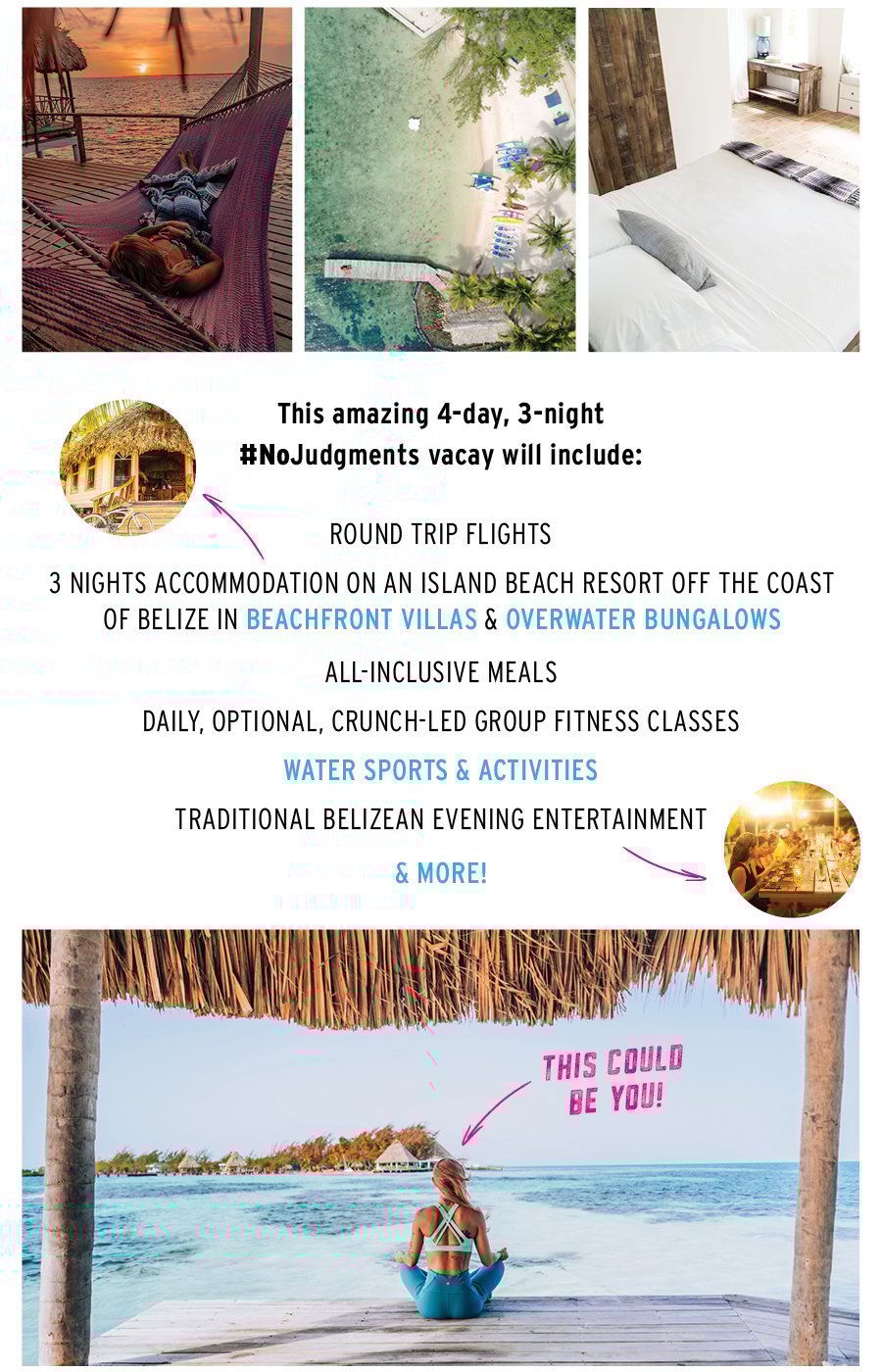 This amazing 4-day, 3-night, No Judgments vacay will include: round trip flights, 3 nights accommodation on an island beach resort off the coast of Belize in beachfront villas & overwater bungalows, all inclusive meals. Daily, optional, crunch-led group fitness classes, water sports & activities, traditional Belizean evening entertainment and more. This amazing 4-day, 3-night, No Judgments vacay will include: round trip flights, 3 nights accommodation on an island beach resort off the coast of Belize in beachfront villas & overwater bungalows, all inclusive meals. Daily, optional, crunch-led group fitness classes, water sports & activities, traditional Belizean evening entertainment and more.